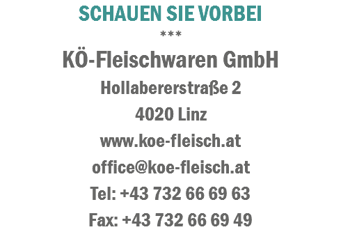 SCHAUEN SIE VORBEI
***
KÃ–-Fleischwaren GmbH
HollabererstraÃŸe 2 4020 Linz
www.koe-fleisch.at
office@koe-fleisch.at
Tel: +43 732 66 69 63
Fax: +43 732 66 69 49
